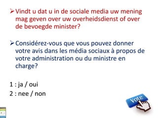 Vindt u dat u in de sociale media uw mening
mag geven over uw overheidsdienst of over
de bevoegde minister?
Considérez-vous que vous pouvez donner
votre avis dans les média sociaux à propos de
votre administration ou du ministre en
charge?
1 : ja / oui
2 : nee / non
 