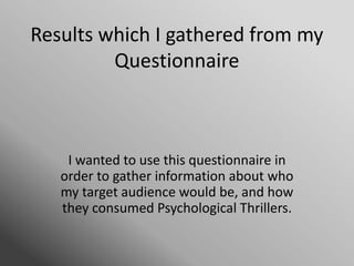 Results which I gathered from my
Questionnaire
I wanted to use this questionnaire in
order to gather information about who
my target audience would be, and how
they consumed Psychological Thrillers.
 