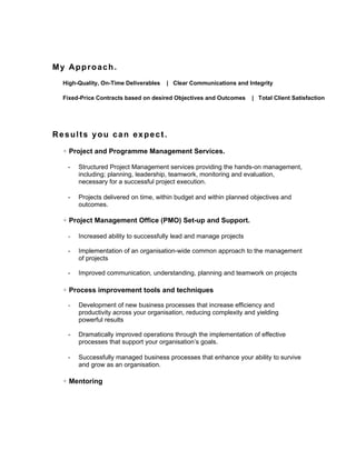 My Approach.
  High-Quality, On-Time Deliverables   | Clear Communications and Integrity

  Fixed-Price Contracts based on desired Objectives and Outcomes    | Total Client Satisfaction




Results you can expect.

  + Project and Programme Management Services.

   -   Structured Project Management services providing the hands-on management,
       including; planning, leadership, teamwork, monitoring and evaluation,
       necessary for a successful project execution.

   -   Projects delivered on time, within budget and within planned objectives and
       outcomes.

  + Project Management Office (PMO) Set-up and Support.

   -   Increased ability to successfully lead and manage projects

   -   Implementation of an organisation-wide common approach to the management
       of projects

   -   Improved communication, understanding, planning and teamwork on projects

  + Process improvement tools and techniques

   -   Development of new business processes that increase efficiency and
       productivity across your organisation, reducing complexity and yielding
       powerful results

   -   Dramatically improved operations through the implementation of effective
       processes that support your organisation’s goals.

   -   Successfully managed business processes that enhance your ability to survive
       and grow as an organisation.

  + Mentoring
 