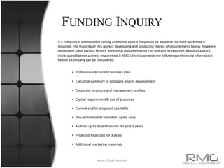 Capital ServicesCapital Services at Resultz Media Group is designed to research, identify, lead and achieve the goals established by your organization in the financial arena.  Establishing a relationship with our team of professionals will allow us to identify and manage the potential outlets for capital available to you as an RMG client partner. Resultz Capital Services is the investment driven division of RMG Corp. In the Capital service arena Resultz is industry agnostic and a generalist in client consulting. We believe every company has the opportunity and ability to become a leader in the market and industry. The difference in most cases is having the necessary funds that will give them the ability to start or expand their business. Knowing that not all companies are similar, Resultz has established solutions in all areas, assuring that RMG experts have the ability to satisfy any and all capital/financial needs. Each company is unique and will be evaluated with extreme care in order to eliminate any internal or external discrepancies. Once the company is comprehensively evaluated by our professionals, we begin to the process to communicate this investment opportunity within our network and to find the correct solution.Our focus at RMG Capital is identifying, advising and locating financing for emerging market, small, mid and large market corporations. Whether public or private, the cost of managing and maintaining a company in today’s economy can quickly drain cash-flow or all in all cripple a corporation’s revenue model and business plan. In addition, we also realize that even well established organizations can be in need of capital for expansion or short term bridges/refinancing. We provide the expert financial consulting to find a funding solution through our comprehensive network of hedge funds, broker-dealers, capital consultants, private-equity firms, venture capitalists and commercial lenders. At Resultz Capital, we develop a strong understanding of each of our portfolio companies, the entrepreneurs behind them, and provide expertise in securing financing throughout all stages of a company's growth and strategic development.www.thinkrmg.com