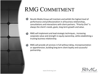 RMG Commitment Resultz Media Group will maintain and exhibit the highest level of performance and professionalism in all business relationships, consultations and interactions with client partners. “Priority One” is always the client’s needs, goals, long-term growth and value.RMG will implement and lead strategic techniques , increasing corporate value and strength in equity ownership, while establishing a trusting business relationship.RMG will provide all services in full without delay, misrepresentation or apprehension, building long term client loyalty and successful partnership. www.thinkrmg.com