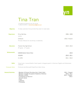 yn
                      Tina Tran
                      1716 NW 31st Oklahoma City, OK 73118
                      T: (405) 615-0491 E: teenacheenah@gmail.com



         Objective    To help customers find just what they need; to make sales



       Experience     D’Lux Nail Spa                                                                        2006 - 2009
                      Janitor

                      Childcare                                                                           2010 - Present
                      Provide childcare for one family on weekends.



         Education    Putnam City High School                                                               2010 - 2012
                          th         th
                      9 grade - 11 grade


    Achievements
                      COCDA District Honor Choir                                                                   2010

                      3.9 GPA                                                                               2010 - 2011

                      4.1 GPA                                                                               2011 - 2012



             Skills   Vocal music, musical theatre, fluent speech, bilingual speech in American English and Vietnamese,
                      childcare

   Computer Skills    Proficient with Microsoft PowerPoint, Word, Gimp



Interest/Activities   -   Member of Putnam City show choir, Pirate’s Gold,                               2011 - Present
                      -   Member of Health Occupation Students of America                                  2010 - 2011
                      -   Member of DECA                                                                 2011 - Present
                      -   A production of Seussical                                                               2012
                      -   Acoustic Guitar
                      -   Piano
                      -   Literature
                      -   Philosophy
 