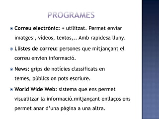  Correu electrònic: + utilitzat. Permet enviar
imatges , vídeos, textos,.. Amb rapidesa lluny.
 Llistes de correu: persones que mitjançant el
correu envien informació.
 News: grips de notícies classificats en
temes, públics on pots escriure.
 World Wide Web: sistema que ens permet
visualitzar la informació.mitjançant enllaços ens
permet anar d’una pàgina a una altra.
 