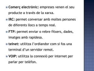  Comerç electrònic: empreses venen el seu
producte a travès de la xarxa.
 IRC: permet conversar amb moltes persones
de diferents llocs a temps real.
 FTP: permet enviar o rebre fitxers, dades,
imatges amb rapidesa.
 telnet: utilitza l’ordiandor com si fos una
terminal d’un servidor remot.
 VOIP: utilitza la connexió per internet per
parlar per telèfon.
 