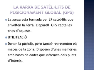  La xarxa esta formada per 27 satèl·lits que
envolten la Terra. L’aparell GPS capta les
ones d’aquests.
 UTILITZACIÓ
 Donen la posició, pero també representen els
mapes de la zona. Disposen d’unes memòries
amb bases de dades que informen dels punts
d’interès.
 