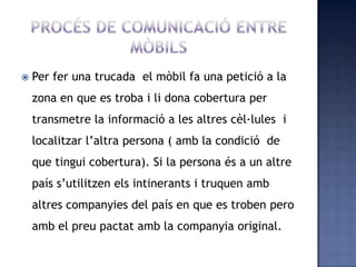  Per fer una trucada el mòbil fa una petició a la
zona en que es troba i li dona cobertura per
transmetre la informació a les altres cèl·lules i
localitzar l’altra persona ( amb la condició de
que tingui cobertura). Si la persona és a un altre
país s’utilitzen els intinerants i truquen amb
altres companyies del país en que es troben pero
amb el preu pactat amb la companyia original.
 