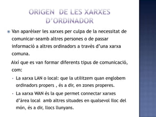  Van aparèixer les xarxes per culpa de la necessitat de
comunicar-seamb altres persones o de passar
informació a altres ordinadors a travès d’una xarxa
comuna.
Així que es van formar diferents tipus de comunicació,
com:
• La xarxa LAN o local: que la utilitzem quan englobem
ordinadors propers , és a dir, en zones properes.
• La xarxa WAN és la que permet connectar xarxes
d’àrea local amb altres situades en qualsevol lloc del
món, és a dir, llocs llunyans.
 