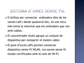  S’utilitza per connectar ordinadors dins de les
xarxes LAN i desde qualsevol lloc, és una mica
més lenta la velocitat que els ordinadors que van
amb cables.
 El concentrador (hub) agrupa un conjunt de
dispositius per compartir el mateix cable.
 El punt d’accés (AP) permet connectar
dispositius sense fil WLAN. Les xarxes sense fil
estaàn certificades amb el nom de WI-FI.
 