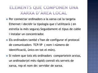  Per connectar ordinadors a la xarxa cal la targeta
Ethernet i decidir la tipologia que s’utilitzarà ( en
estrella la més segura).Seguidament el tipus de cable
i instalar un concentrador.
 Els ordinadors també s’han de configurar el protocol
de comunicadors TCP/IP ( nom i número de
identificació, únics en tot el món).
 Si volem que tots els ordinadors comparteixin arxius,
un ordinador(el més ràpid) conroli els serveis de
xarxa, rep el nom de: servidor de xarxa.
 