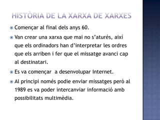  Començar al final dels anys 60.
 Van crear una xarxa que mai no s’aturés, així
que els ordinadors han d’interpretar les ordres
que els arriben i fer que el missatge avanci cap
al destinatari.
 Es va començar a desenvolupar Internet.
 Al principi només podie enviar missatges però al
1989 es va poder intercanviar informació amb
possibilitats multimèdia.
 