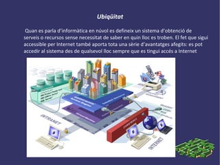 Ubiqüitat
Quan es parla d’informàtica en núvol es defineix un sistema d’obtenció de
serveis o recursos sense necessitat de saber en quin lloc es troben. El fet que sigui
accessible per Internet també aporta tota una sèrie d’avantatges afegits: es pot
accedir al sistema des de qualsevol lloc sempre que es tingui accés a Internet
 