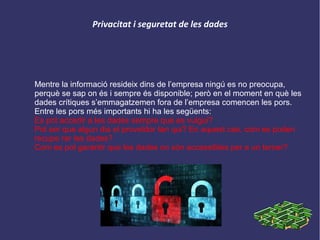 Privacitat i seguretat de les dades
Mentre la informació resideix dins de l’empresa ningú es no preocupa,
perquè se sap on és i sempre és disponible; però en el moment en què les
dades crítiques s’emmagatzemen fora de l’empresa comencen les pors.
Entre les pors més importants hi ha les següents:
Es pot accedir a les dades sempre que es vulgui?
Pot ser que algun dia el proveïdor tan qui? En aquest cas, com es poden
recupe rar les dades?
Com es pot garantir que les dades no són accessibles per a un tercer?
 