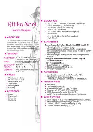 Ritika Soni
ABOUT ME
EDUCTION
2017-2018; JD Institute Of Fashion Technology
Fashion designing 1year diploma
2016-2019; Siddhartha University
B.SC (PCM) (PRIVATE)
2013-2015; S B V Mandir Rambhag Basti
Intermediate
2011-2013; S B V Mandir Rambag Basti
High School
.
Technical Skills
MS Ofﬁce,
Adobe Photoshop 7.0,
CorelDRAW (ISO 9001:2008 Certiﬁed) ,
Windows XP, (ISO 9001:2008 Certiﬁed),
CCC (Course in Computer Concept)&,
ADCA (Advance Diploma in Computer Application).
Extra Curricular
Back staging in RMC Present Miss UP Contest Lucknow.
Handcrafts goods workshop by FEVICRYL.
Tanishq Gulnaaz show back staging 15 July.
Tanishq show back staging 17 Oct.
Achivements
Won Best Commercially Viable Award for ADA
“The Fashion Show” organized by
JD Institute Of Fashion Technology in JLN Stadium.
An ambitious and focused individual, who is
self motivated enjoys hard work and being
challenged. Enthusiastic and passionate withing
work. eager to learn and take on new skills. I am
organized and efﬁcient and always looking for
upcoming fashion trends.
EXPERIENCE
Creative and artistic
Communication skill
Presentation skill
Team work
Drawing skills
Painting
Fashion Designer
CONTACT
ADDRESS Model House Ruby House
Compound Lucknow-226018
EMAIL soniritika068@gmail.com
WHATSAPP
PHONE
8353924233
8318117162
LINKEDIN www.linkdin.com/in/ritika-soni-
210427197
SKILLS
Internship, Ada Chikan Studio(Mar2019-May2019)
Selecting textiles for product range.
Sourced textile and workmanship for new products.
Researched and created pintrest board in order to identify
upcoming trends.
Use inventory for making invoice and create prodoucts
barcode.
Designer cum merchandiser, Daksha Export
(Jun2019-Dec2019)
key responsibilities-
Lead the team of 10 people.
Quality inspection of ﬁnish goods.
Inventory management.
INTERESTS
Music
Paper craft
Swimming
Sketching
 