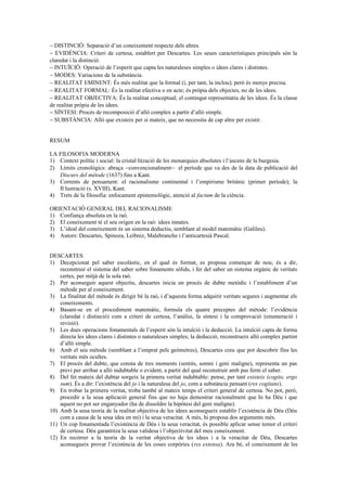 − DISTINCIÓ: Separació d’un coneixement respecte dels altres.
− EVIDÈNCIA: Criteri de certesa, establert per Descartes. Les seues característiques principals són la
claredat i la distinció.
− INTUÏCIÓ: Operació de l’esperit que capta les naturaleses simples o idees clares i distintes.
− MODES: Variacions de la substància.
− REALITAT EMINENT: És més realitat que la formal (i, per tant, la inclou); però és menys precisa.
− REALITAT FORMAL: És la realitat efectiva o en acte; és pròpia dels objectes, no de les idees.
− REALITAT OBJECTIVA: És la realitat conceptual; el contingut representatiu de les idees. És la classe
de realitat pròpia de les idees.
− SÍNTESI: Procés de recomposició d’allò complex a partir d’allò simple.
− SUBSTÀNCIA: Allò que existeix per si mateix, que no necessita de cap altre per existir.
RESUM
LA FILOSOFIA MODERNA
1) Context polític i social: la cristal·lització de les monarquies absolutes i l’ascens de la burgesia.
2) Límits cronològics: abraça −convencionalment− el període que va des de la data de publicació del
Discurs del mètode (1637) fins a Kant.
3) Corrents de pensament: el racionalisme continental i l’empirisme britànic (primer període); la
Il·lustració (s. XVIII), Kant.
4) Trets de la filosofia: enfocament epistemològic, atenció al factum de la ciència.
ORIENTACIÓ GENERAL DEL RACIONALISME
1) Confiança absoluta en la raó.
2) El coneixement té el seu origen en la raó: idees innates.
3) L’ideal del coneixement és un sistema deductiu, semblant al model matemàtic (Galileu).
4) Autors: Descartes, Spinoza, Leibniz, Malebranche i l’anticartesià Pascal.
DESCARTES
1) Decepcionat pel saber escolàstic, en el qual és format, es proposa començar de nou; és a dir,
reconstruir el sistema del saber sobre fonaments sòlids, i fer del saber un sistema orgànic de veritats
certes, per mitjà de la sola raó.
2) Per aconseguir aquest objectiu, descartes inicia un procés de dubte metòdic i l’establiment d’un
mètode per al coneixement.
3) La finalitat del mètode és dirigir bé la raó, i d’aquesta forma adquirir veritats segures i augmentar els
coneixements.
4) Basant-se en el procediment matemàtic, formula els quatre preceptes del mètode: l’evidència
(claredat i distinció) com a criteri de certesa, l’anàlisi, la síntesi i la comprovació (enumeració i
revisió).
5) Les dues operacions fonamentals de l’esperit són la intuïció i la deducció. La intuïció capta de forma
directa les idees clares i distintes o naturaleses simples; la deducció, reconstrueix allò complex partint
d’allò simple.
6) Amb el seu mètode (semblant a l’emprat pels geòmetres), Descartes creu que pot descobrir fins les
veritats més ocultes.
7) El procés del dubte, que consta de tres moments (sentits, somni i geni maligne), representa un pas
previ per arribar a allò indubtable o evident, a partir del qual reconstruir amb pas ferm el saber.
8) Del fet mateix del dubtar sorgeix la primera veritat indubtable: pense, per tant existeix (cogito, ergo
sum). És a dir: l’existència del jo i la naturalesa del jo, com a substància pensant (res cogitans).
9) En trobar la primera veritat, troba també al mateix temps el criteri general de certesa. No pot, però,
procedir a la seua aplicació general fins que no haja demostrar racionalment que hi ha Déu i que
aquest no pot ser enganyador (ha de dissoldre la hipòtesi del geni maligne).
10) Amb la seua teoria de la realitat objectiva de les idees aconsegueix establir l’existència de Déu (Déu
com a causa de la seua idea en mi) i la seua veracitat. A més, hi proposa dos arguments més.
11) Un cop fonamentada l’existència de Déu i la seua veracitat, és possible aplicar sense temor el criteri
de certesa. Déu garantitza la seua validesa i l’objectivitat del meu coneixement.
12) En recórrer a la teoria de la veritat objectiva de les idees i a la veracitat de Déu, Descartes
aconsegueix provar l’existència de les coses corpòries (res extensa). Ara bé, el coneixement de les
 