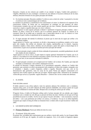 Descartes s’inspira en tres ciències per establir el seu mètode: la lògica, l’anàlisi dels geòmetres i
l’àlgebra. Mantenint els seus avantatges i excloent els seus defectes (l’excessiva abstracció de les dues
últimes), Descartes formula els seus quatre preceptes del mètode.
1) En el primer precepte, Descartes estableix l’evidència com a criteri de veritat. I assenyala la claredat
i la distinció com a característiques de l’evidència.
La claredat és la presència o manifestació d’un coneixement a la ment. La distinció és la separació d’un
coneixement d’altres, de forma que un coneixement no contingui res que pertanya als altres.
Coneixements vertaders són, per tant, només aquells que són clars i distints. Descartes també anomena
naturaleses simples a aquelles idees que són clares i distintes.
¿Com adquireix la ment aquests principis evidents? L’aprehensió d’aquests principis evidents –clars i
distints—es dóna a través de la intuïció, que és la primera operació de l’esperit. La intuïció és la
concepció lliure de tot dubte que es presenta com a autoevident davant la raó. La intuïció és l’acte
mitjançant el qual s’arriba a la aprehensió de les naturaleses simples.
2) El segon precepte del mètode fa referència al procés que la ment deu de seguir per arribar a les
naturaleses simples.
Aquest procés és l’anàlisi, que consisteix en dividir o descomposar un problema complex en les seues
parts més simples, fins arribar als elements més simples, aprehensibles per la intuïció. Aquestes
naturaleses simples o idees clares i distintes són els principis a partir dels quals es desenvolupa tot el
coneixement, la qual cosa és posada de manifest pel tercer precepte del mètode.
3) El tercer precepte exigeix conduir de forma ordenada els pensaments, ascendint gradualment, des del
més simples als més complexos.
Aquest procés és el de la síntesi, al qual respon la segona operació fonamental de l’esperit, que és la
deducció. Una deducció és tota inferència necessària a partir d’uns fets que són coneguts amb certesa. La
deducció, per tant, és una successió ordenada d’evidències.
4) El quart precepte consisteix en la comprovació de l’anàlisi i de la síntesi. De l’anàlisi, per mitjà del
recompte o l’enumeració; i de la síntesi, mitjançant la revisió.
El mètode de Descartes s’inspira clarament en el procediment matemàtic, sobretot en l’anàlisi dels
geòmetres, que consisteix en referir una proposició més complexa a d’altres més simples, conegudes com
a vertaderes; i després, a partir d’aquestes, arribar a aquella. Descartes creu que, com en les
demostracions dels geòmetres, totes les coses de les quals l’home pot adquirir coneixement se’n
segueixen unes d’altres segons un ordre que cal seguir. Seguint aquest ordre i abstenint-se de considerar
veritat allò que no ho és, és possible –segons Descartes−− conèixer fins i tot les veritats més abstruses.
3. EL DUBTE.
Sentit del dubte cartesià.
El dubte cartesià és una crítica radical a totes les opinions admeses fins aleshores com a vertaderes.
Aquesta crítica, però, es fa amb l’objectiu de trobar quelcom indubtable, una certesa a partir de la qual
reconstruir sòlidament el sistema del saber. (Respon més a un desig de certesa que de veritat).
D’aquesta forma, el dubte de Descartes enllaça amb el primer precepte del seu mètode, que exigeix
considerar com a vertader tan sols allò que es present de forma tan clara i distinta a la raó que no hi haja
possibilitat de posar-lo en dubte. Ara bé, tot açò suposa l’ús previ del dubte −−més exactament, el procés
del dubte−− com a pas preliminar per arribar a la certesa, a l’evidència. Tot açò és un dubte hiperbòlic
(exagerat) que respon al desig de trobar un fonament ferm i evident sobre el qual reconstruir l’edifici del
saber.
4. LES MEDITACIONS METAFÍSIQUES
4.1. Primera Meditació. Raons per dubtar de totes les coses.
a) El testimoni fal·laç dels sentits.
En primer lloc, cal dubtar dels coneixements que ens arriben a través dels sentits. La raó d’aquest dubte
consisteix en el fet que, de vegades, els sentits ens enganyen. Així, si els sentits m’enganyen algunes
 