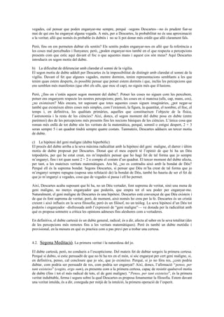 vegades, cal pensar que poden enganyar-me sempre, perquè –segons Descartes—no és prudent fiar-se
mai de qui ens ha enganyat alguna vegada. A més, per a Descartes, la probabilitat no és una aproximació
a la veritat; allò que només és probable és dubtós i no se li pot donar més crèdit que allò clarament fals.
Però, fins on em permeten dubtar els sentits? Els sentits poden enganyar-nos en allò que fa referència a
les coses mal percebudes i llunyanes; però, ¿poden enganyar-nos també en el que respecta a percepcions
presents com que estic aquí davant el foc o que aquestes mans i aquest cos són meus? Aquí Descartes
introdueix en segon motiu del dubte.
b) La dificultat de diferenciar amb claredat el somni de la vigília.
El segon motiu de dubte adduït per Descartes és la impossibilitat de distingir amb claredat el somni de la
vigília. Davant el fet que algunes vagades, mentre dormim, tenim representacions semblants a les que
tenim quan estem desperts, és possible pensar que potser estem dormits i que, inclús les percepcions que
ens semblen més manifestes (que obri els ulls, que moc el cap), no siguin més que il·lusions.
Però, ¿fins on s’estén aquest segon moment del dubte?. Potser les coses no siguen com les percebem,
potser ens enganyem respecte les nostres percepcions; però, les coses en si mateixa (ulls, cap, mans, cos),
¿no existeixen? Més encara, tot suposant que totes aquestes coses siguen imaginàries, ¿pot negar-se
també que existeixen altres coses més simples, com l’extensió, la figura, la quantitat, el nombre, el lloc, el
temps i, en definitiva, les qualitats primàries, aquelles que constitueixen l’objecte de la física,
l’astronomia i la resta de les ciències? Així, doncs, el segon moment del dubte posa en dubte (entre
parèntesi) des de les percepcions més presents fins les nocions bàsiques de les ciències. L’única cosa que
roman més enllà de tot dubte són les veritats de la matemàtica, perquè, somniï o estigui despert, 2 + 3
seran sempre 5 i un quadrat tindrà sempre quatre costats. Tanmateix, Descartes addueix un tercer motiu
de dubte.
c) La hipòtesi del geni maligne (dubte hiperbòlic)
El procés del dubte arriba a la seva màxima radicalitat amb la hipòtesi del geni maligne, el darrer i últim
motiu de dubte proposat per Descartes. Donat que el meu esperit té l’opinió de que hi ha un Déu
totpoderós, per qui he estat creat, res m’impedeix pensar que ho hagi fet de tal forma que jo sempre
m’enganyi, fins i tot quan sumi 2 + 2 o compte el costats d’un quadrat. El tercer moment del dubte afecta,
per tant, a les mateixes veritats matemàtiques. Ara bé, ¿no es contradiu això amb la bondat de Déu?
Perquè ell és la suprema bondat. Segons Descartes, si pensar que Déu m’ha creat de tal forma que jo
m’enganyi sempre repugna (suposa una refutació de) la bondat de Déu, també ho hauria de ser el fet de
que jo m’enganyi a vegades, cosa que de vegades sí passa i ell ho permet.
Així, Descartes acaba suposant que hi ha, no un Déu vertader, font suprema de veritat, sinó una mena de
geni maligne, no menys enganyador que poderós, que empra tot el seu poder per enganyar-me.
Naturalment, el geni maligne de Descartes és una hipòtesi. Descartes està convençut de que Déu existeix i
de que és font suprema de veritat; però, de moment, això només ho creu per la fe. Descartes és un cristià
creient i això influeix en la seva filosofia; però és un filòsof, no un teòleg. La seva hipòtesi d’un Déu tot
poderós i enganyador –disfressada amb l’expressió de “geni maligne”— ve donada per la radicalitat amb
què es proposa sotmetre a crítica les opinions admeses fins aleshores com a vertaderes.
En definitiva, el dubte cartesià és un dubte general, radical; és a dir, afecta al saber en la seva totalitat (des
de les percepcions més remotes fins a les veritats matemàtiques). Però és també un dubte metòdic i
provisional, en la mesura en què es practica com a pas previ per a trobar una certesa.
4.2. Segona Meditació. La primera veritat i la naturalesa del jo.
El dubte cartesià, però, no condueix a l’escepticisme. Del mateix fet de dubtar sorgeix la primera certesa.
Perquè si dubto, si estic persuadit de que no hi ha res en el món, si sóc enganyat per cert geni maligne, si,
en definitiva, penso, cal concloure que jo sóc, que jo existeixo. Perquè, si jo no fóra res, ¿com podria
dubtar, com podria ser persuadit de res, com podria ser enganyat? Així, doncs, l’afirmació “penso, per
tant existeixo” (cogito, ergo sum), es presenta com a la primera certesa, capaç de resistir qualsevol motiu
de dubte (fins i tot el més radical de tots, el de geni maligne). “Penso, per tant existeixo”, és la primera
veritat indubtable, ferma i segura sobre la qual Descartes es proposa fonamentar la filosofia. Estem davant
una veritat intuïda, és a dir, coneguda per mitjà de la intuïció, la primera operació de l’esperit.
 