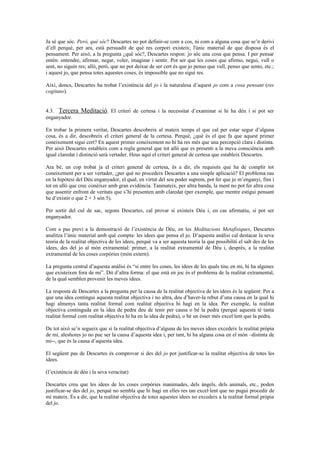 Ja sé que sóc. Però, què sóc? Descartes no pot definir-se com a cos, ni com a alguna cosa que se’n derivi
d’ell perquè, per ara, està persuadit de què res corpori existeix; l'únic material de que disposa és el
pensament. Per això, a la pregunta ¿què sóc?, Descartes respon: jo sóc una cosa que pensa. I per pensar
entén: entendre, afirmar, negar, voler, imaginar i sentir. Pot ser que les coses que afirmo, negui, vull o
sent, no siguin res; allò, però, que no pot deixar de ser cert és que jo penso que vull, penso que sento, etc.;
i aquest jo, que pensa totes aquestes coses, és impossible que no sigui res.
Així, doncs, Descartes ha trobat l’existència del jo i la naturalesa d’aquest jo com a cosa pensant (res
cogitans).
4.3. Tercera Meditació. El criteri de certesa i la necessitat d’examinar si hi ha déu i si pot ser
enganyador.
En trobar la primera veritat, Descartes descobreix al mateix temps el que cal per estar segur d’alguna
cosa, és a dir, descobreix el criteri general de la certesa. Perquè, ¿què és el que fa que aquest primer
coneixement sigui cert? En aquest primer coneixement no hi ha res més que una percepció clara i distinta.
Per això Descartes estableix com a regla general que tot allò que es presenti a la meva consciència amb
igual claredat i distinció serà vertader. Heus aquí el criteri general de certesa que estableix Descartes.
Ara bé, un cop trobat ja el criteri general de certesa, és a dir, els requisits que ha de complir tot
coneixement per a ser vertader, ¿per què no procedeix Descartes a una simple aplicació? El problema rau
en la hipòtesi del Déu enganyador, el qual, en virtut del seu poder suprem, pot fer que jo m’enganyi, fins i
tot en allò que crec conèixer amb gran evidència. Tanmateix, per altra banda, la ment no pot fer altra cosa
que assentir enfront de veritats que s’hi presenten amb claredat (per exemple, que mentre estigui pensant
he d’existir o que 2 + 3 són 5).
Per sortir del cul de sac, segons Descartes, cal provar si existeix Déu i, en cas afirmatiu, si pot ser
enganyador.
Com a pas previ a la demostració de l’existència de Déu, en les Meditacions Metafísiques, Descartes
analitza l’únic material amb què compta: les idees que pensa el jo. D’aquesta anàlisi cal destacar la seva
teoria de la realitat objectiva de les idees, perquè va a ser aquesta teoria la que possibiliti el salt des de les
idees, des del jo al món extramental: primer, a la realitat extramental de Déu i, després, a la realitat
extramental de les coses corpòries (món extern).
La pregunta central d’aquesta anàlisi és “si entre les coses, les idees de les quals tinc en mi, hi ha algunes
que existeixen fora de mi”. Dit d’altra forma: el que està en joc és el problema de la realitat extramental,
de la qual semblen provenir les meves idees.
La resposta de Descartes a la pregunta per la causa de la realitat objectiva de les idees és la següent: Per a
que una idea contingui aquesta realitat objectiva i no altra, deu d’haver-la rebut d’una causa en la qual hi
hagi almenys tanta realitat formal com realitat objectiva hi hagi en la idea. Per exemple, la realitat
objectiva continguda en la idea de pedra deu de tenir per causa o bé la pedra (perquè aquesta té tanta
realitat formal com realitat objectiva hi ha en la idea de pedra), o bé un ésser més excel·lent que la pedra.
De tot això se’n segueix que si la realitat objectiva d’alguna de les meves idees excedeix la realitat pròpia
de mi, aleshores jo no puc ser la causa d’aquesta idea i, per tant, hi ha alguna cosa en el món –distinta de
mi--, que és la causa d’aquesta idea.
El següent pas de Descartes és comprovar si des del jo pot justificar-se la realitat objectiva de totes les
idees.
(l’existència de déu i la seva veracitat)
Descartes creu que les idees de les coses corpòries inanimades, dels àngels, dels animals, etc., poden
justificar-se des del jo, perquè no sembla que hi hagi en elles res tan excel·lent que no pugui procedir de
mi mateix. És a dir, que la realitat objectiva de totes aquestes idees no excedeix a la realitat formal pròpia
del jo.
 