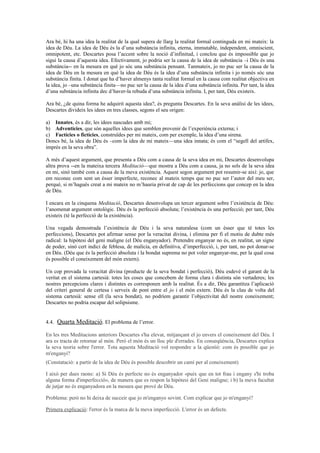Ara bé, hi ha una idea la realitat de la qual supera de llarg la realitat formal continguda en mi mateix: la
idea de Déu. La idea de Déu és la d’una substància infinita, eterna, immutable, independent, omniscient,
omnipotent, etc. Descartes posa l’accent sobre la noció d’infinitud, i conclou que és impossible que jo
sigui la causa d’aquesta idea. Efectivament, jo podria ser la causa de la idea de substància –i Déu és una
substància-- en la mesura en què jo sóc una substància pensant. Tanmateix, jo no puc ser la causa de la
idea de Déu en la mesura en què la idea de Déu és la idea d’una substància infinita i jo només sóc una
substància finita. I donat que ha d’haver almenys tanta realitat formal en la causa com realitat objectiva en
la idea, jo –una substància finita—no puc ser la causa de la idea d’una substància infinita. Per tant, la idea
d’una substància infinita dec d’haver-la rebuda d’una substància infinita. I, per tant, Déu existeix.
Ara bé, ¿de quina forma he adquirit aquesta idea?, és pregunta Descartes. En la seva anàlisi de les idees,
Descartes divideix les idees en tres classes, segons el seu origen:
a) Innates, és a dir, les idees nascudes amb mi;
b) Adventícies, que són aquelles idees que semblen provenir de l’experiència externa; i
c) Factícies o fictícies, construïdes per mi mateix, com per exemple, la idea d’una sirena.
Doncs bé, la idea de Déu és –com la idea de mi mateix—una idea innata; és com el “segell del artífex,
imprès en la seva obra”.
A més d’aquest argument, que presenta a Déu com a causa de la seva idea en mi, Descartes desenvolupa
altra prova --en la mateixa tercera Meditació—que mostra a Déu com a causa, ja no sols de la seva idea
en mi, sinó també com a causa de la meva existència. Aquest segon argument pot resumir-se així: jo, que
em reconec com sent un ésser imperfecte, reconec al mateix temps que no puc ser l’autor del meu ser,
perquè, si m’hagués creat a mi mateix no m’hauria privat de cap de les perfeccions que concep en la idea
de Déu.
I encara en la cinquena Meditació, Descartes desenvolupa un tercer argument sobre l’existència de Déu:
l’anomenat argument ontològic. Déu és la perfecció absoluta; l’existència és una perfecció; per tant, Déu
existeix (té la perfecció de la existència).
Una vegada demostrada l’existència de Déu i la seva naturalesa (com un ésser que té totes les
perfeccions), Descartes pot afirmar sense por la veracitat divina, i elimina per fi el motiu de dubte més
radical: la hipòtesi del geni maligne (el Déu enganyador). Pretendre enganyar no és, en realitat, un signe
de poder, sinó cert indici de feblesa, de malícia, en definitiva, d’imperfecció, i, per tant, no pot donar-se
en Déu. (Déu que és la perfecció absoluta i la bondat suprema no pot voler enganyar-me, per la qual cosa
és possible el coneixement del món extern).
Un cop provada la veracitat divina (producte de la seva bondat i perfecció), Déu esdevé el garant de la
veritat en el sistema cartesià: totes les coses que concebem de forma clara i distinta són vertaderes; les
nostres percepcions clares i distintes es corresponen amb la realitat. És a dir, Déu garantitza l’aplicació
del criteri general de certesa i serveix de pont entre el jo i el món extern. Déu és la clau de volta del
sistema cartesià: sense ell (la seva bondat), no podríem garantir l’objectivitat del nostre coneixement;
Descartes no podria escapar del solipsisme.
4.4. Quarta Meditació. El problema de l’error.
En les tres Meditacions anteriors Descartes s'ha elevat, mitjançant el jo envers el coneixement del Déu. I
ara es tracta de retornar al món. Però el món és un lloc ple d'errades. En conseqüència, Descartes explica
la seva teoria sobre l'error. Tota aquesta Meditació vol respondre a la qüestió: com és possible que jo
m'enganyi?
(Constatació: a partir de la idea de Déu és possible descobrir un camí per al coneixement)
I això per dues raons: a) Si Déu és perfecte no és enganyador «puix que en tot frau i engany s'hi troba
alguna forma d'imperfecció», de manera que es respon la hipòtesi del Geni maligne; i b) la meva facultat
de jutjar no és enganyadora en la mesura que prové de Déu.
Problema: però no hi deixa de succeir que jo m'enganyo sovint. Com explicar que jo m'enganyi?
Primera explicació: l'error és la marca de la meva imperfecció. L'error és un defecte.
 