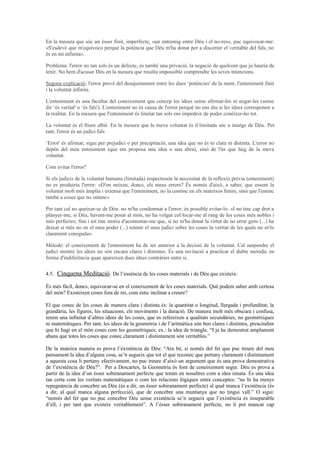 En la mesura que sóc un ésser finit, imperfecte, «un entremig entre Déu i el no-res», puc equivocar-me:
«S'esdevé que m'equivoco perquè la potència que Déu m'ha donat per a discernir el veritable del fals, no
és en mi infinita».
Problema: l'error no tan sols és un defecte, és també una privació, la negació de quelcom que jo hauria de
tenir. No hem d'acusar Déu en la mesura que resulta impossible comprendre les seves intencions.
Segona explicació: l'error prové del desajustament entre les dues ‘potències' de la ment, l'enteniment finit
i la voluntat infinita.
L'enteniment és una facultat del coneixement que concep les idees sense afirmar-les ni negar-les (sense
dir ‘és veritat' o ‘és fals'). L'enteniment no és causa de l'error perquè no ens diu si les idees corresponen a
la realitat. En la mesura que l'enteniment és limitat tan sols ens impedeix de poder conèixer-ho tot.
La voluntat és el lliure albir. En la mesura que la meva voluntat és il·limitada sóc a imatge de Déu. Per
tant, l'error és un judici fals
‘Error' és afirmar, sigui per prejudici o per precipitació, una idea que no és ni clara ni distinta. L'error no
depèn del meu enteniment (que em proposa una idea o una altra), sinó de l'ús que faig de la meva
voluntat.
Com evitar l'error?
Si els judicis de la voluntat humana (limitada) respectessin la necessitat de la reflexió prèvia (enteniment)
no es produiria l'error: «D'on neixen, doncs, els meus errors? És només d'això, a saber, que essent la
voluntat molt més àmplia i extensa que l'enteniment, no la continc en els mateixos límits, sinó que l'estenc
també a coses que no entenc»
Per tant cal no queixar-se de Déu: no m'ha condemnat a l'error; és possible evitar-lo: «I no tinc cap dret a
plànyer-me, si Déu, havent-me posat al món, no ha volgut col·locar-me al rang de les coses més nobles i
més perfectes; fins i tot tinc motiu d'acontentar-me que, si no m'ha donat la virtut de no errar gens (...) ha
deixat si més no en el meu poder (...) retenir el meu judici sobre les coses la veritat de les quals no m'és
clarament coneguda».
Mètode: el coneixement de l'enteniment ha de ser anterior a la decisió de la voluntat. Cal suspendre el
judici mentre les idees no són encara clares i distintes. És una invitació a practicar el dubte metòdic en
forma d'indiferència quan apareixen dues idees contràries entre si.
4.5. Cinquena Meditació. De l’essència de les coses materials i de Déu que existeix.
És més fàcil, doncs, equivocar-se en el coneixement de les coses materials. Què podem saber amb certesa
del món? Existeixen coses fora de mi, com estic inclinat a creure?
El que conec de les coses de manera clara i distinta és: la quantitat o longitud, llargada i profunditat; la
grandària, les figures, les situacions, els moviments i la duració. De manera molt més obscura i confusa,
tenim una infinitat d’altres idees de les coses, que es refereixen a qualitats secundàries, no geomètriques
ni matemàtiques. Per tant, les idees de la geometria i de l’aritmètica són ben clares i distintes, prescindint
que hi hagi en el món coses com les geomètriques; ex.: la idea de triangle. “I ja he demostrat amplament
abans que totes les coses que conec clarament i distintament són veritables.”
De la mateixa manera es prova l’existència de Déu: “Ara bé, si només del fet que puc treure del meu
pensament la idea d’alguna cosa, se’n segueix que tot el que reconec que pertany clarament i distintament
a aquesta cosa li pertany efectivament, no puc treure d’això un argument que és una prova demostrativa
de l’existència de Déu?”. Per a Descartes, la Geometria és font de coneixement segur. Déu es prova a
partir de la idea d’un ésser sobiranament perfecte que tenim en nosaltres com a idea innata. És una idea
tan certa com les veritats matemàtiques o com les relacions lògiques entre conceptes: “no hi ha menys
repugnància de concebre un Déu (és a dir, un ésser sobiranament perfecte) al qual manca l’existència (és
a dir, al qual manca alguna perfecció), que de concebre una muntanya que no tingui vall.” O sigui:
“només del fet que no puc concebre Déu sense existència se’n segueix que l’existència és inseparable
d’ell, i per tant que existeix veritablement”. A l’ésser sobiranament perfecte, no li pot mancar cap
 