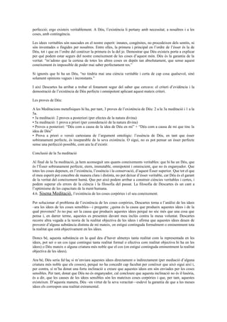 perfecció; ergo existeix veritablement. A Déu, l’existència li pertany amb necessitat; a nosaltres i a les
coses, amb contingència.
Les idees veritables són nascudes en el nostre esperit: innates, congènites, no procedeixen dels sentits, ni
són inventades o fingides per nosaltres. Entre elles, la primera i principal en l’ordre de l’ésser és la de
Déu, tot i que en l’ordre del conèixer la primera és la del jo. Demostrar que Déu existeix porta a explicar
per què podem estar segurs del nostre coneixement de les coses d’aquest món. Déu és la garantia de la
veritat: “m’adono que la certesa de totes les altres coses en depèn tan absolutament, que sense aquest
coneixement és impossible de poder mai saber perfectament res.”
Si ignorés que hi ha un Déu, “no tindria mai una ciència veritable i certa de cap cosa qualsevol, sinó
solament opinions vagues i inconstants.”
I així Descartes ha arribat a trobar el fonament segur del saber que cercava: el criteri d’evidència i la
demostració de l’existència de Déu perfecte i omnipotent aplicant aquest mateix criteri.
Les proves de Déu:
A les Meditacions metafísiques hi ha, per tant, 3 proves de l’existència de Déu: 2 a la 3a meditació i 1 a la
5a.
• 3a meditació: 2 proves a posteriori (per efectes de la natura divina)
• 5a meditació: 1 prova a priori (per consideració de la natura divina)
• Proves a posteriori: “Déu com a causa de la idea de Déu en mi” + “Déu com a causa de mi que tinc la
idea de Déu”
• Prova a priori o versió cartesiana de l’argument ontològic: l’essència de Déu, en tant que ésser
sobiranament perfecte, és inseparable de la seva existència. O sigui, no es pot pensar un ésser perfecte
sense una perfecció possible, com ara la d’existir.
Conclusió de la 5a meditació
Al final de la 5a meditació, ja hem aconseguit uns quants coneixements veritables: que hi ha un Déu, que
és l’Ésser sobiranament perfecte, etern, immutable, omnipotent i omniscient, que no és enganyador. Que
totes les coses depenen, en l’existència, l’essència i la conservació, d’aquest Ésser superior. Que tot el que
el meu esperit pot concebre de manera clara i distinta, no pot deixar d’ésser veritable, car Déu és el garant
de la veritat del coneixement humà. Que per això podem arribar a construir ciències veritables i certes, i
podem superar els errors de la ciència i la filosofia del passat. La filosofia de Descartes és un cant a
l’optimisme de les capacitats de la ment humana.
4.6. Sisena Meditació. l’existència de les coses corpòries i el seu coneixement.
Per solucionar el problema de l’existència de les coses corpòries, Descartes torna a l’anàlisi de les idees
–ara les idees de les coses sensibles—i pregunta: ¿quina és la causa que produeix aquestes idees i de la
qual provenen? Jo no puc ser la causa que produeix aquestes idees perquè no sóc més que una cosa que
pensa i, en darrer terme, aquestes es presenten davant meu inclús contra la meua voluntat. Descartes
recorre altra vegada a la teoria de la realitat objectiva de les idees i afirma que aquestes idees deuen de
provenir d’alguna substància distinta de mi mateix, on estigui continguda formalment o eminentment tota
la realitat que està objectivament en les idees.
Doncs bé, aquesta substància en la qual deu d’haver almenys tanta realitat com la representada en les
idees, pot ser o un cos (que contingui tanta realitat formal o efectiva com realitat objectiva hi ha en les
idees) o Déu mateix o alguna criatura més noble que el cos (on estigui continguda eminentment la realitat
objectiva de les idees).
Ara bé, Déu seria fal·laç si m’enviara aquestes idees directament o indirectament (per mediació d’alguna
criatura més noble que els cossos), perquè no ha concedit cap facultat per conèixer que això sigui així i,
per contra, sí m’ha donat una forta inclinació a creure que aquestes idees em són enviades per les coses
sensibles. Per tant, donat que Déu no és enganyador, cal concloure que aquesta inclinació no és il·lusòria,
és a dir, que les causes de les idees sensibles són les mateixes coses corpòries i que, per tant, aquestes
existeixen. D’aquesta manera, Déu –en virtut de la seva veracitat—esdevé la garantia de que a les meues
idees els correspon una realitat extramental.
 