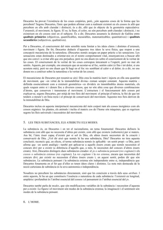 Descartes ha provat l’existència de les coses corpòries, però, ¿són aquestes coses de la forma que les
percebem? Segons Descartes, l'únic que podem afirmar com a realment existent en els cossos és allò que
percebem en ells amb claredat i distinció, és a dir, allò que és objecte de la geometria especulativa:
l’extensió, el moviment, la figura. El so, la llum, el color, no són percebuts amb claredat i distinció, i no
existeixen en els cossos sinó en el subjecte. És a dir, Descartes assumeix la distinció de Galileu entre
qualitats primàries (objectives, quantificables, mesurables, matematitzables; quantitatives) i qualitats
secundàries (subjectives, qualitatives).
Per a Descartes, el coneixement del món sensible resta limitat a les idees clares i distintes d’extensió,
moviment i figura. De fet, Descartes dedueix d’aquestes tres idees la seva física, que respon a una
concepció mecanicista de la naturalesa. (Descartes només assigna un paper pràctic a les sensacions. Les
sensacions estan destinades a orientar-nos en el nostre comportament vital, ensenyant-nos a buscar allò
que ens convé i a evitar allò que ens perjudica; però no ens diuen res sobre el coneixement de la veritat de
les coses. El coneixement de la veritat de les coses correspon únicament a l’esperit, però no mai als
sentits. Aquests, per exemple, ens ensenyen que en acostar-se al foc, sentim calor (o fins i tot dolor, si ens
acostem més), però no ens diuen que hi hagi en el foc res semblant al calor o al dolor; és a dir, no ens
donen res a conèixer sobre la naturalesa o la veritat de les coses).
El mecanicisme de Descartes pot resumir-se així: Déu crea la matèria inert i injecta en ella una quantitat
de moviment, que –en virtut de la immutabilitat divina—roman sempre constant. Aquesta matèria –
definida essencialment com a extensió geomètrica—es divideix en innombrables àtoms materials, els
quals xoquen entre si i donen lloc a diversos cossos, que no són altra cosa que diverses combinacions
d’àtoms, que conserven i transmeten el moviment. L’estructura i el funcionament dels cossos pot
explicar-se, segons Descartes, per mitjà de tres lleis del moviment: el principi d’inèrcia, la llei de que tot
tendeix a moure’s en línia recta i el principi de conservació del moviment. Aquestes tres lleis deriven de
la immutabilitat de Déu.
Descartes inclou en aquesta interpretació mecanicista del món corpori tant als cossos inorgànics com als
cossos orgànics: les plantes, els animals i inclús el mateix cos de l’home són màquines, que es regeixen
segons les lleis universals i necessàries del moviment.
5. LES TRES SUBSTÀNCIES, ELS ATRIBUTS I ELS MODES.
La substància és, en Descartes i en tot el racionalisme, un tema fonamental. Descartes defineix la
substància com allò que no necessita d’altres per existir, com allò que existeix (subsisteix) per si mateix.
Ara bé, l’únic ésser capaç d’existir per si sol és Déu; els altres éssers necessiten de la creació i
conservació de Déu. ¿Vol dir això que només hi ha una substància, Déu? Descartes no treu aquesta
conclusió; reconeix que, en efecte, el terme substància només és aplicable –en sentit propi—a Déu, però
afirma que –en sentit analògic—també pot aplicar-se a aquells éssers creats que només necessiten el
concurs diví per a existir (a diferència d’aquells que, a més, hi necessiten del concurs d’altres éssers
creats). Així, Descartes distingeix dues substàncies creades: el jo o substància pensant (res cogitans) i els
cossos o substància extensa (res cogitans). La res cogitans i la res extensa, encara que necessiten del
concurs diví, per existir no necessiten d’altres éssers creats i, en aquest sentit, poden dir que són
substàncies. La substància pensant i la substància extensa són independents entre si, independència que
Descartes fonamenta en el fet que d’elles es tenen idees clares i distintes. La nota més destacada de la
noció cartesiana de substància és la seva autonomia o independència.
Nosaltres no percebem les substàncies directament, sinó que les coneixem a través dels seus atributs. I
entre aquests, hi ha un que constitueix l’essència o naturalesa de cada substància: l’extensió en longitud,
amplària i profunditat és l’atribut essencial del cossos i el pensament és l’atribut essencial del jo.
Descartes també parla de modes, que són modificacions variables de la substància i necessiten d’aquesta
per a existir. La figura i el moviment són modes de la substància extensa; la imaginació i el sentiment són
modes de la substància pensant.
6. L’HOME.
 