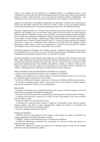 L’home és un compost de dues substàncies: la substància pensant i la substància extensa. I, com
l’enteniment té una idea clara i distinta de la substància pensant i una idea clara i distinta de la substància
extensa, és evident –segons Descartes—que es tracta de dues substàncies distintes, independents, i que
l’ànima pot existir sense el cos (és a dir, que de la mort del cos no se’n segueix la mort de l’ànima).
Aquesta tesi de Descartes té conseqüències importants: per una banda, l’afirmació de la immortalitat de
l’ànima; per altra banda, l’afirmació de la llibertat de l’home. L’ànima, en tant que substància pensant,
resta exclosa del mecanicisme i la necessitat característiques dels cossos, de la substància extensa.
Tanmateix, malgrat concebre cos i ànima com dues substàncies autònomes, Descartes és conscient de la
interacció real d’ambdues en el cas de l’home. Perquè, quan el meu cos està ferit, no només percep la
ferida per mitjà de l’enteniment, sinó que a més sent dolor. ¿Com conciliar aquest fet amb la concepció
del cos i ànima com a substàncies independents? Aquest és un punt obscur de la filosofia de Descartes; i
la seva solució –de caire fisiològic—segons la qual l’ànima estaria localitzada en un punt concret del cos
–la glàndula pineal, situada en la part central del cervell—i a través de la qual es produiria la interacció
entre el cos i l’ànima, no és satisfactòria. (Per a Descartes, els animals només són màquines, simples
mecanismes o robots; l’home, en canvi, és un compost de cos i ànima  avui, hom parla del “fantasma
en la màquina” (ghost in the machine); veure Johnny cogió su fusil.)
El dualisme plantejat per Descartes entre substància pensant i substància extensa posa les bases per al
desenvolupament de l’ocasionalisme, una de les màximes figures del qual és Malebranche (Déu intervé
constantment per sincronitzar les accions del cos i les afeccions de l’ànima).
Altre tema important és el de la llibertat. Segons Descartes, la voluntat de l’home és lliure (i això és una
dada evident, indubtable). Però Descartes no identifica llibertat amb indiferència; al contrari, la voluntat
és menys lliure quant més indiferent és per triar entre una cosa i d’altra. Per contra, la voluntat és lliure
quan, tenint l’enteniment idees clares i distintes sobre allò bo o vertader, la voluntat s’inclina per ell i
l’elegeix (Aquesta és una idea central de tot racionalisme). Per altra banda, l’elecció –per part de la
voluntat—d’allò proposat per l’enteniment, és la idea central de l’ètica de Descartes.
TRETS GENERALS DEL RACIONALISME CONTINENTAL (Completar)
− S’aspira a dotar la filosofia d’una claredat i certesa semblants a la matemàtica.
− Malgrat la seua admiració per la ciència moderna, els filòsofs racionalistes conserven la convicció de
que la filosofia aporta un coneixement sobre la realitat.
− La filosofia s’allibera de la teologia, la qual cosa no implica que el problema de Déu no siga important.
− El concepte de substància esdevé central, i encara que conserva el seu caràcter de substrat, adquirint
cada cop més importància l’èmfasi en la seua independència.
DESCARTES
− En adoptar la matemàtica com a model del mètode que ha de seguir la filosofia, supera la crisi de la
metafísica a la qual apuntava Montaigne (l’escepticisme).
− Converteix la teoria del coneixement (l’epistemologia o gnoseologia) en el nucli central de la filosofia.
− Es planteja amb radicalitat la qüestió de la certesa, raó per la qual també la seua crítica (el dubte
cartesià) també és radical.
− Formula un mètode i un criteri general de certesa.
− A diferència de la filosofia anterior (clàssica i medieval), el pensament no recau sobre els objectes
(realisme ingenu), sinó sobre les idees (representacions mentals) dels objectes (la possibilitat del
coneixement i els seus límits com a qüestió central).
− Tracta de compaginar mecanicisme i llibertat.
TERMES FILOSÒFICS:
− ANÀLISI: Procés de descomposició d’allò complex en allò simple, fins arribar als elements més
simples, aprehensibles per intuïció (naturaleses simples).
− ATRIBUT: Allò que l’enteniment percep com a constitutiu de la substància.
− CLAREDAT: Manifestació o presència d’un coneixement a la ment de tal forma que aquesta no li
queda altre remei que assentir.
− DEDUCCIÓ: Operació de l’esperit que consisteix en la inferència rigorosa a partir de fets coneguts
amb certesa. Successió ordenada d’evidències.
 