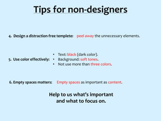 Tips for non-designers
4. Design a distraction-free templete: peel away the unnecessary elements.

• Text: black (dark color).
5. Use color effectively: • Background: soft tones.
• Not use more than three colors.

6. Empty spaces matters:

Empty spaces as important as content.

Help to us what’s important
and what to focus on.

 