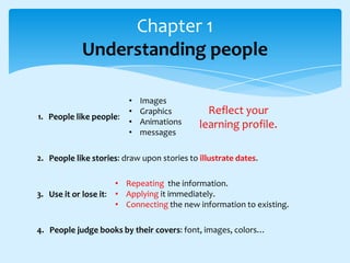 Chapter 1
Understanding people

1. People like people:

•
•
•
•

Images
Graphics
Animations
messages

Reflect your
learning profile.

2. People like stories: draw upon stories to illustrate dates.
• Repeating the information.
3. Use it or lose it: • Applying it immediately.
• Connecting the new information to existing.
4. People judge books by their covers: font, images, colors…

 