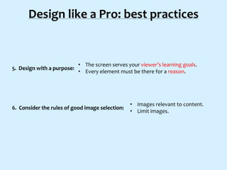 Design like a Pro: best practices

5. Design with a purpose:

• The screen serves your viewer’s learning goals.
• Every element must be there for a reason.

6. Consider the rules of good image selection:

• Images relevant to content.
• Limit images.

 