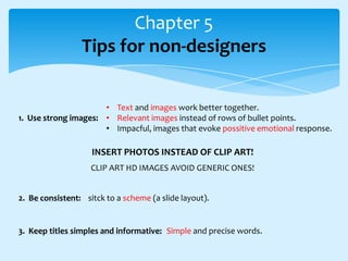 Chapter 5
Tips for non-designers
• Text and images work better together.
1. Use strong images: • Relevant images instead of rows of bullet points.
• Impacful, images that evoke possitive emotional response.

INSERT PHOTOS INSTEAD OF CLIP ART!
CLIP ART HD IMAGES AVOID GENERIC ONES!
2. Be consistent: sitck to a scheme (a slide layout).

3. Keep titles simples and informative: Simple and precise words.

 