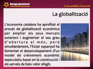 La globalització
L’economia catalana ha aproﬁtat  el 
procés  de  globalització  econòmica 
per  ampliar  els  seus  mercats 
exteriors  i  augmentar  el  seu  grau 
d ’ o b e r t u r a  a l  m ó n ,  p e r ò 
simultàniament, l’Estat  espanyol  ha 
fomentat  el  desenvolupament  d’un 
model  de  creixement  econòmic 
especulatiu basat en la construcció i 
els serveis de baix valor afegit.
 