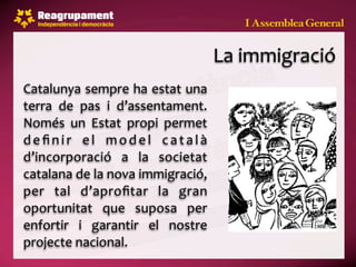 La immigració
Catalunya sempre ha estat una 
terra  de  pas  i  d’assentament. 
Només  un  Estat  propi  permet 
d e ﬁ n i r  e l  m o d e l  c a t a l à 
d’incorporació  a  la  societat 
catalana de la nova immigració, 
per  tal  d’aproﬁtar  la  gran 
oportunitat  que  suposa  per 
enfortir  i  garantir  el  nostre 
projecte nacional.
 