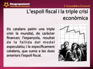 L’espoli ﬁscal i la triple crisi 
                                   econòmica
Els  catalans  patim  una  triple 
crisi:  la  mundial,  de  caràcter 
ﬁnancer;  l’espanyola,  resultat 
d e  l a  f a l l i d a  d e l  m o d e l 
especulatiu; i la especíﬁcament 
catalana,  que  suma  a  les  dues 
anteriors l’espoli ﬁscal.
 