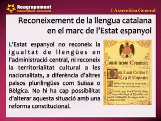 Reconeixement de la llengua catalana 
           en el marc de l’Estat espanyol
L'Estat  espanyol  no  reconeix  la 
i g u a l t a t  d e  l l e n g ü e s  e n 
l'administració central, ni reconeix 
la  territorialitat  cultural  a  les 
nacionalitats,  a  diferència  d’altres 
països  plurilingües  com  Suïssa  o 
Bèlgica.  No  hi  ha  cap  possibilitat 
d'alterar aquesta situació amb una 
reforma constitucional.
 