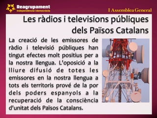 Les ràdios i televisions públiques 
                     dels Països Catalans
La  creació  de  les  emissores  de 
ràdio  i  televisió  públiques  han 
tingut  efectes  molt  positius  per  a 
la  nostra  llengua.  L'oposició  a  la 
l l i u r e  d i f u s i ó  d e  t o t e s  l e s 
emissores  en  la  nostra  llengua  a 
tots  els  territoris  prové  de  la  por 
dels  poders  espanyols  a  la 
recuperació  de  la  consciència 
d'unitat dels Països Catalans.
 