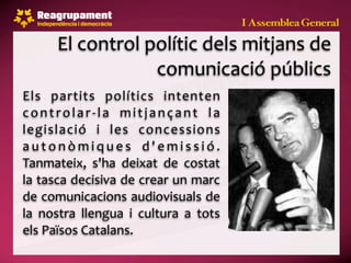 El control polític dels mitjans de 
                    comunicació públics
Els  partits  polítics  intenten 
c o n t r o l a r ‐ l a  m i t j a n ç a n t  l a 
legislació  i  les  concessions 
a u t o n ò m i q u e s  d ' e m i s s i ó . 
Tanmateix,  s'ha  deixat  de  costat 
la tasca decisiva de crear un marc 
de comunicacions audiovisuals de 
la  nostra  llengua  i  cultura  a  tots 
els Països Catalans.
 