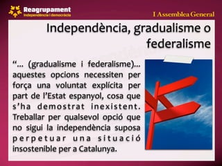 Independència, gradualisme o 
                             federalisme
“...  (gradualisme  i  federalisme)...            
aquestes  opcions  necessiten  per 
força  una  voluntat  explícita  per 
part  de  l’Estat  espanyol,  cosa  que 
s ’ h a  d e m o s t r a t  i n e x i s t e n t . 
Treballar  per  qualsevol  opció  que 
no  sigui  la  independència  suposa 
p e r p e t u a r  u n a  s i t u a c i ó 
insostenible per a Catalunya.
 