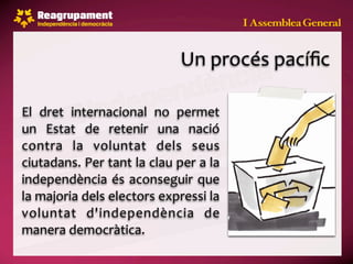 Un procés pacíﬁc

El  dret  internacional  no  permet 
un  Estat  de  retenir  una  nació 
contra  la  voluntat  dels  seus 
ciutadans. Per tant la clau per a la 
independència  és aconseguir  que 
la majoria dels electors expressi la 
voluntat  d'independència  de 
manera democràtica.
 
