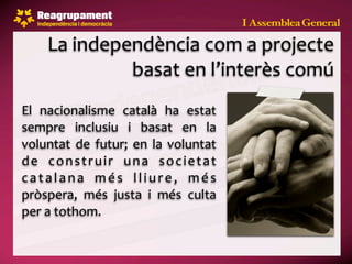 La independència com a projecte 
               basat en l’interès comú
El  nacionalisme  català  ha  estat 
sempre  inclusiu  i  basat  en  la 
voluntat  de  futur;  en  la  voluntat 
d e  c o n s t r u i r  u n a  s o c i e t a t 
c a t a l a n a  m é s  l l i u r e ,  m é s 
pròspera,  més  justa  i  més  culta 
per a tothom.
 