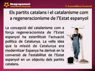 Els partits catalans i el catalanisme com 
  a regeneracionisme de l’Estat espanyol
La  concepció  del  catalanisme  com  a 
força  regeneracionista  de  l’Estat 
espanyol  ha  esterilitzat  l'actuació 
política  de  Catalunya.  La  vella  idea 
que  la  missió  de  Catalunya  era 
modernitzar Espanya ha derivat en la 
conversió  de  l'estabilitat  de  l'Estat 
espanyol  en  un  objectiu  dels  partits 
catalans.
 
