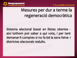 Mesures per dur a terme la 
             regeneració democràtica

Sistema  electoral  basat  en  llistes  obertes  ‐
així  tothom  pot  saber  a  qui  vota,  i  per  tant 
demanar‐li comptes si no fa bé la seva feina‐ i 
districtes electorals reduïts.
 