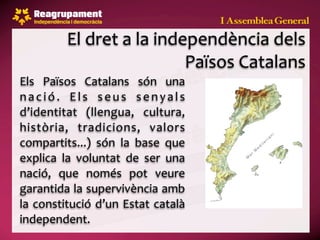 El dret a la independència dels 
                             Països Catalans
Els  Països  Catalans  són  una 
n a c i ó .  E l s  s e u s  s e n y a l s 
d’identitat  (llengua,  cultura, 
història,  tradicions,  valors 
compartits...)  són  la  base  que 
explica  la  voluntat  de  ser  una 
nació,  que  només  pot  veure 
garantida la supervivència amb 
la  constitució  d’un Estat  català 
independent.
 
