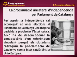 La proclamació unilateral d’independència 
                   pel Parlament de Catalunya
Per  assolir  la  independència  cal 
aconseguir  en  unes  eleccions  al 
Parlament de Catalunya una majoria 
decidida  a  proclamar  l’Estat  català. 
Això  ha  de  desencadenar  la 
convocatòria  d'un  referèndum 
vinculant  perquè  els  ciutadans 
r a t i ﬁ q u i n  l a  p r o c l a m a c i ó  d e 
Catalunya com a Estat català dins la 
Unió Europea.
 