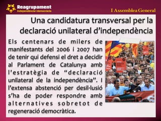 Una candidatura transversal per la 
      declaració unilateral d’independència
E l s  c e n t e n a r s  d e  m i l e r s  d e 
manifestants  del  2006  i  2007  han 
de tenir qui defensi el dret a decidir 
al  Parlament  de  Catalunya  amb 
l ' e s t r a t è g i a  d e  “ d e c l a r a c i ó 
unilateral  de  la  independència”.  I 
l’extensa  abstenció  per  desil∙lusió 
s’ha  de  poder  respondre  amb 
a l t e r n a t i v e s  s o b r e t o t  d e 
regeneració democràtica.
 