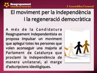 El moviment per la independència 
        i la regeneració democràtica
A  m é s  d e  l a  C a n d i d a t u r a 
Reagrupament  Independentista es 
proposa  impulsar  un  moviment 
que aplegui totes les persones que 
volen  aconseguir  una  majoria  al 
Parlament  de  Catalunya  que 
proclami  la  independència  de 
manera  unilateral,  al  marge 
d'adscripcions ideològiques.
 