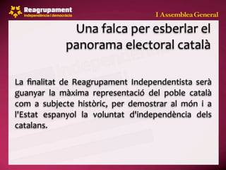 Una falca per esberlar el 
               panorama electoral català

La  ﬁnalitat  de  Reagrupament  Independentista  serà 
guanyar  la  màxima  representació  del  poble  català 
com  a  subjecte  històric,  per  demostrar  al  món  i  a 
l'Estat  espanyol  la  voluntat  d'independència  dels 
catalans.
 