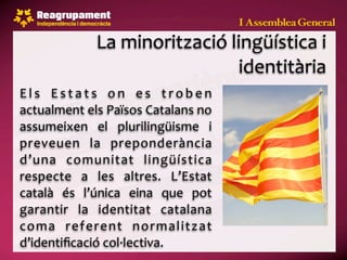 La minorització lingüística i  
                                  identitària
E l s  E s t a t s  o n  e s  t r o b e n 
actualment els Països Catalans no 
assumeixen  el  plurilingüisme  i 
preveuen  la  preponderància 
d’una  comunitat  lingüística 
respecte  a  les  altres.  L’Estat 
català  és  l’única  eina  que  pot 
garantir  la  identitat  catalana 
coma  referent  normalitzat 
d’identiﬁcació col∙lectiva.
 