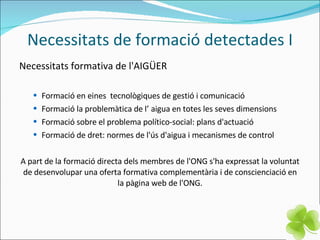 Necessitats de formació detectades I Necessitats formativa de l'AIGÜER Formació en eines  tecnològiques de gestió i comunicació  Formació la problemàtica de l’ aigua en totes les seves dimensions Formació sobre el problema político-social: plans d'actuació Formació de dret: normes de l'ús d'aigua i mecanismes de control A part de la formació directa dels membres de l'ONG s'ha expressat la voluntat de desenvolupar una oferta formativa complementària i de conscienciació en la pàgina web de l'ONG. 