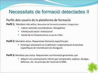Necessitats de formació detectades II Perfils dels usuaris de la plataforma de formació: Perfil 1:   Membres més actius.  Necessitat de formació completa i integral per: Liderar activitats reivindicatives i divulgatives Interlocució social i institucional Gestió de la infraestructura  virtual de l'ONG. Perfil 2:   Membres actius. Requereixen formació específica per: Participar activament en la definició i implementació d’activitats específiques de reivindicació i/o divulgació. Perfil 3 :  Membres poc actius. Requereixen una formació generalista  per: Adquirir uns coneixements mínims per comprendre, explicar, divulgar, defensar, etc. els principis de l’acció de la ONG. 