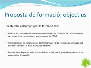 Proposta de formació: objectius Els objectius plantejats per la formació són: Millorar les competències dels membres de l'ONG en l'ús de les TIC, amb la finalitat de modernitzar i optimitzar el funcionament de l'ONG. Homogeneïtzar els coneixements del membres de l'ONG respecte un tema concret del medi ambient i el marc d'actuació de l'ONG. Desenvolupar la pàgina web: fer-la més interactiva i participativa i augmentar el seu potencial de divulgació. 